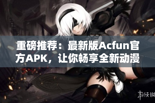 重磅推荐：最新版Acfun官方APK，让你畅享全新动漫和弹幕体验！