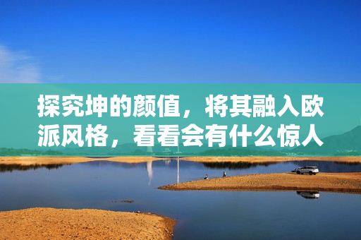 探究坤的颜值，将其融入欧派风格，看看会有什么惊人变化！