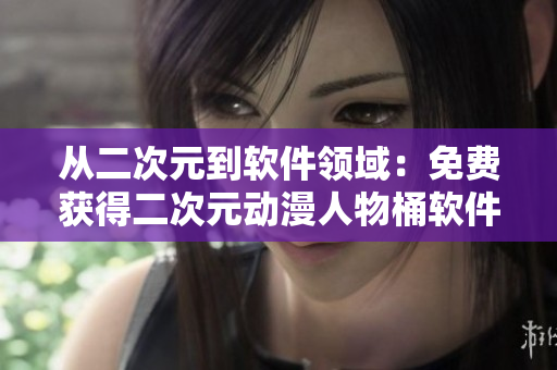 从二次元到软件领域：免费获得二次元动漫人物桶软件相关人物特性解析！