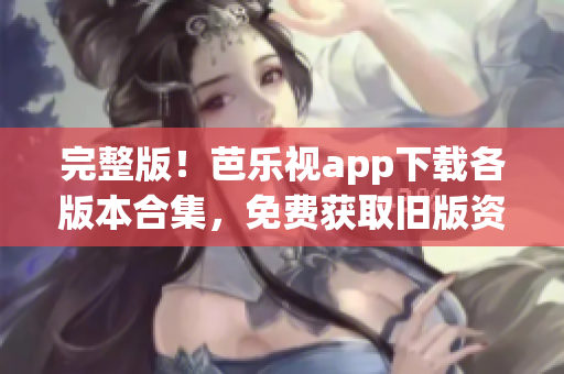 完整版！芭乐视app下载各版本合集，免费获取旧版资源