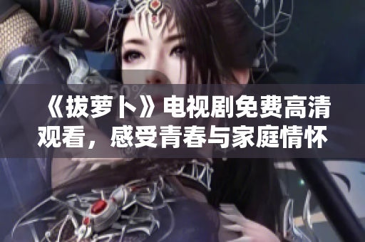 《拔萝卜》电视剧免费高清观看，感受青春与家庭情怀的交织情境