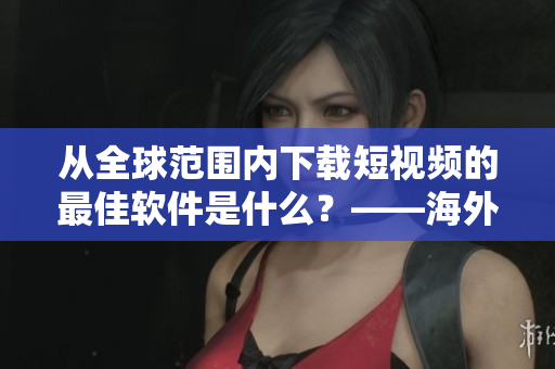 从全球范围内下载短视频的最佳软件是什么？——海外短视频下载攻略