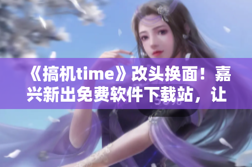《搞机time》改头换面！嘉兴新出免费软件下载站，让你获得最新实用软件！