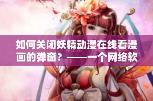 如何关闭妖精动漫在线看漫画的弹窗？——一个网络软件编辑的实用技巧