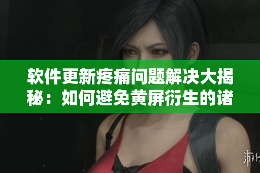 软件更新疼痛问题解决大揭秘：如何避免黄屏衍生的诸多烦恼