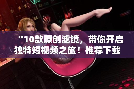 “10款原创滤镜，带你开启独特短视频之旅！推荐下载成品剪辑软件！”