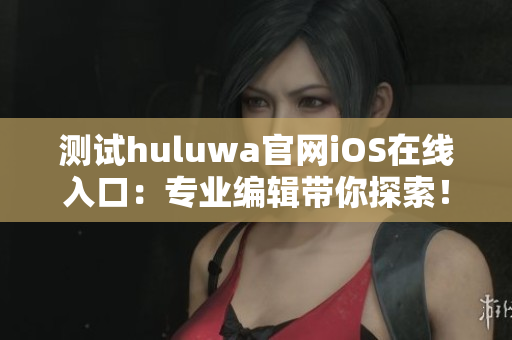 测试huluwa官网iOS在线入口：专业编辑带你探索！
