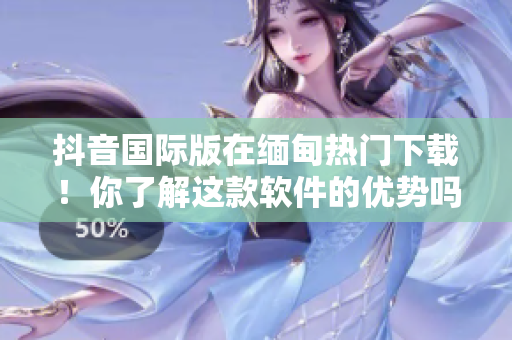 抖音国际版在缅甸热门下载！你了解这款软件的优势吗？