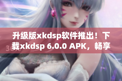 升级版xkdsp软件推出！下载xkdsp 6.0.0 APK，畅享全新网络软件体验