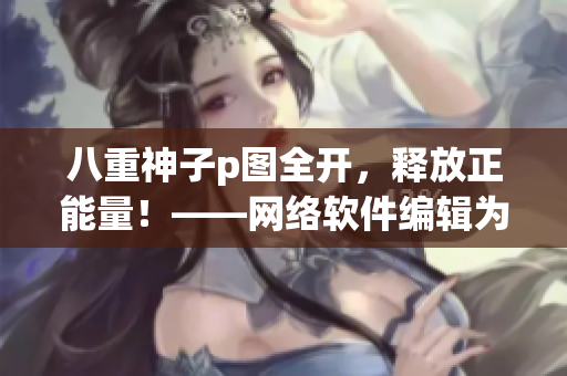 八重神子p图全开，释放正能量！——网络软件编辑为你带来的动人心弦故事！