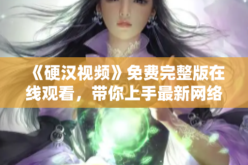 《硬汉视频》免费完整版在线观看，带你上手最新网络软件技巧！