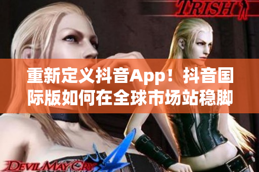 重新定义抖音App！抖音国际版如何在全球市场站稳脚跟？