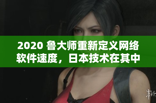 2020 鲁大师重新定义网络软件速度，日本技术在其中扮演重要角色