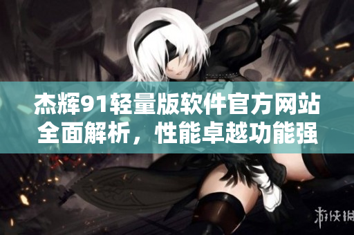 杰辉91轻量版软件官方网站全面解析，性能卓越功能强大