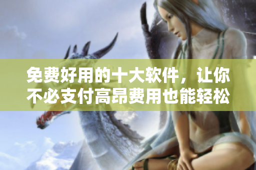 免费好用的十大软件，让你不必支付高昂费用也能轻松使用