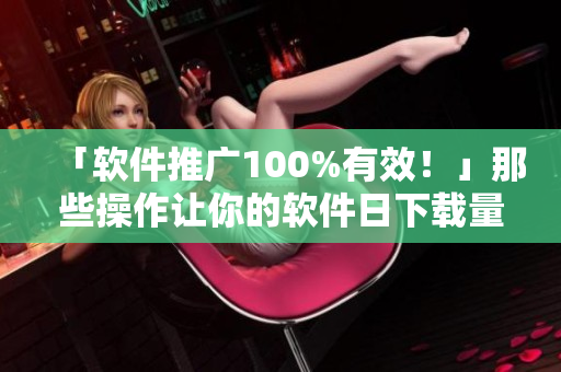 「软件推广100%有效！」那些操作让你的软件日下载量破万