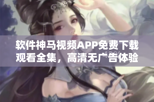 软件神马视频APP免费下载观看全集，高清无广告体验