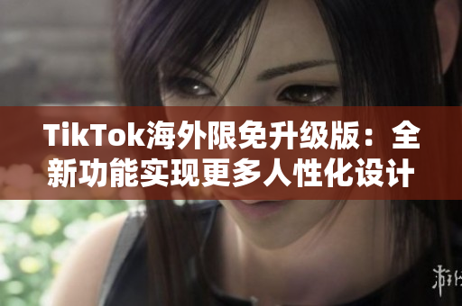 TikTok海外限免升级版：全新功能实现更多人性化设计