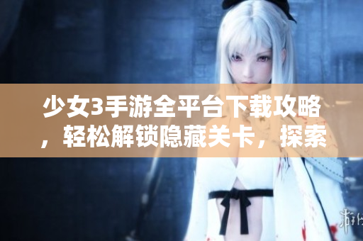 少女3手游全平台下载攻略，轻松解锁隐藏关卡，探索未知世界