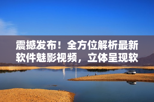 震撼发布！全方位解析最新软件魅影视频，立体呈现软件世界
