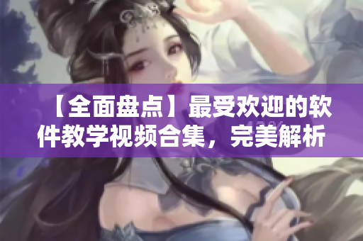 【全面盘点】最受欢迎的软件教学视频合集，完美解析软件操作技巧！