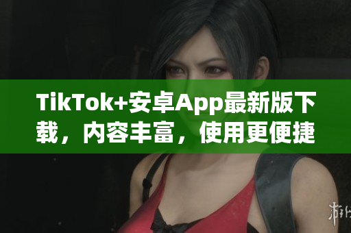 TikTok+安卓App最新版下载，内容丰富，使用更便捷