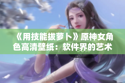 《用技能拔萝卜》原神女角色高清壁纸：软件界的艺术设计！