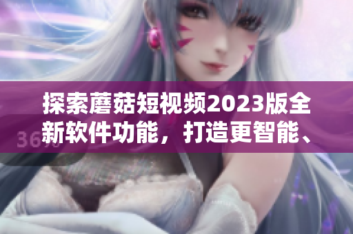 探索蘑菇短视频2023版全新软件功能，打造更智能、更便捷的视频编辑体验