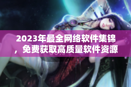 2023年最全网络软件集锦，免费获取高质量软件资源！