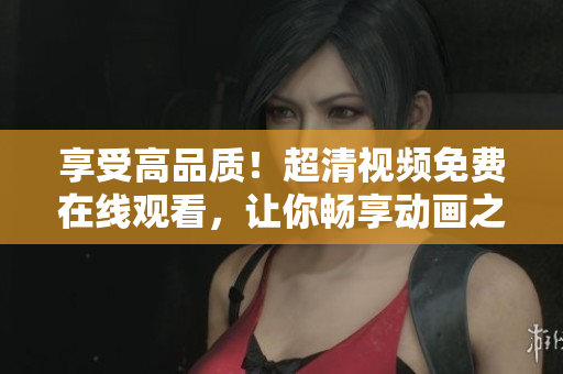 享受高品质！超清视频免费在线观看，让你畅享动画之美