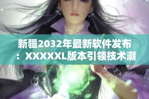 新疆2032年最新软件发布：XXXXXL版本引领技术潮流