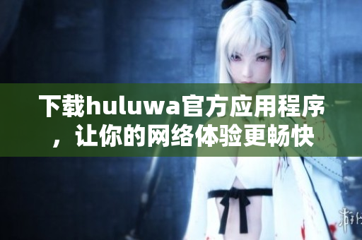 下载huluwa官方应用程序，让你的网络体验更畅快