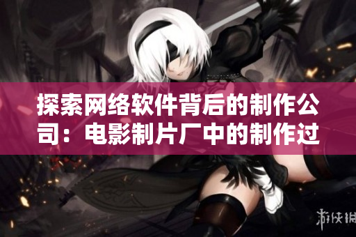 探索网络软件背后的制作公司：电影制片厂中的制作过程