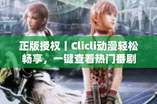 正版授权丨Clicli动漫轻松畅享，一键查看热门番剧
