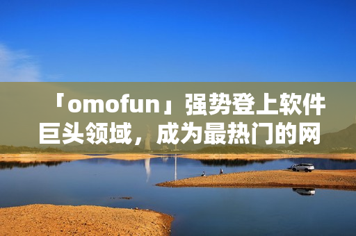 「omofun」强势登上软件巨头领域，成为最热门的网络动漫观看应用