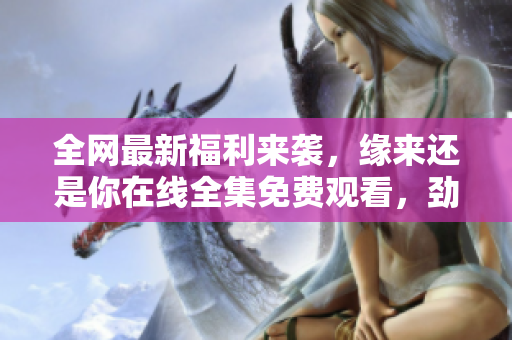 全网最新福利来袭，缘来还是你在线全集免费观看，劲爆推荐最新软件!