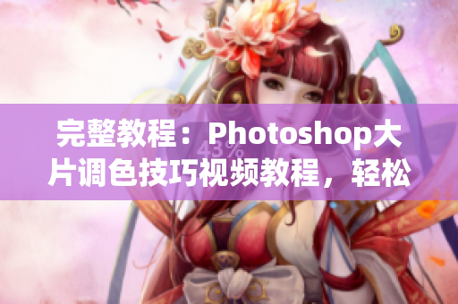完整教程：Photoshop大片调色技巧视频教程，轻松掌握一二级调色套路