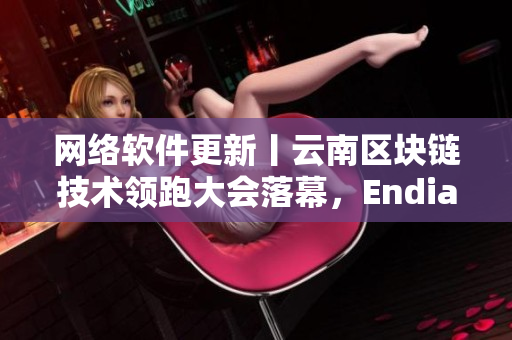 网络软件更新丨云南区块链技术领跑大会落幕，Endian推出XL56版本