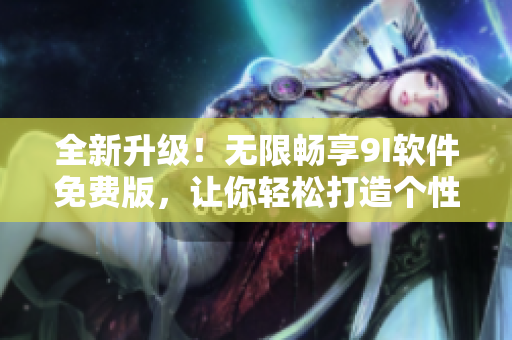 全新升级！无限畅享9I软件免费版，让你轻松打造个性化工作环境