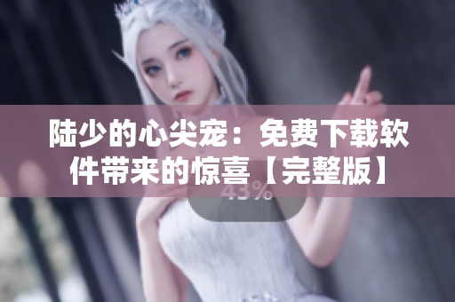 陆少的心尖宠：免费下载软件带来的惊喜【完整版】