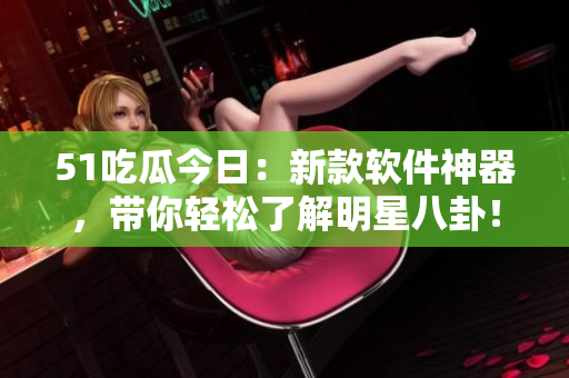 51吃瓜今日：新款软件神器，带你轻松了解明星八卦！