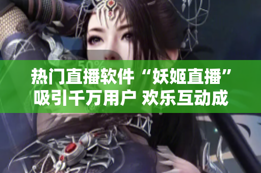 热门直播软件“妖姬直播”吸引千万用户 欢乐互动成最佳选择