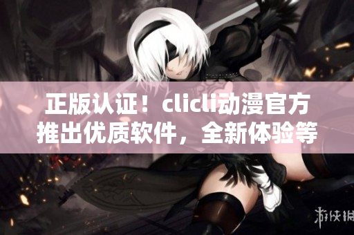 正版认证！clicli动漫官方推出优质软件，全新体验等您来享！