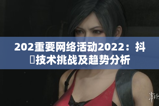 202重要网络活动2022：抖抈技术挑战及趋势分析
