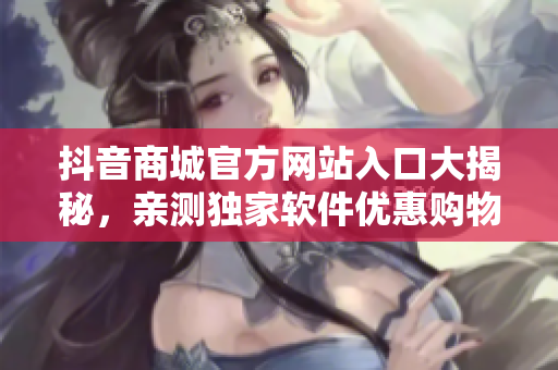 抖音商城官方网站入口大揭秘，亲测独家软件优惠购物攻略