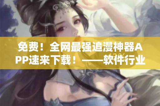 免费！全网最强追漫神器APP速来下载！——软件行业编辑
