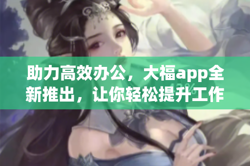 助力高效办公，大福app全新推出，让你轻松提升工作效率