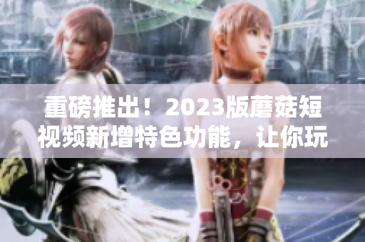 重磅推出！2023版蘑菇短视频新增特色功能，让你玩转视频编辑世界！