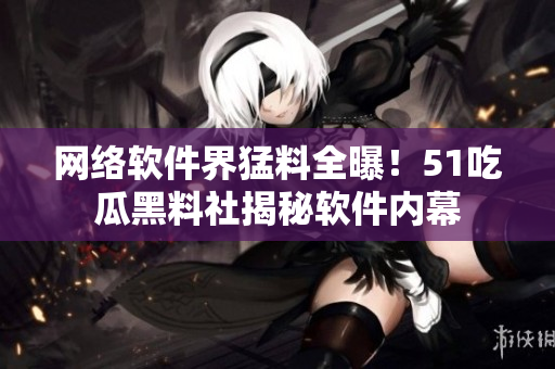 网络软件界猛料全曝！51吃瓜黑料社揭秘软件内幕