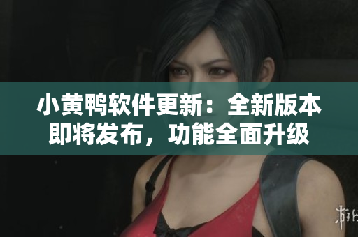 小黄鸭软件更新：全新版本即将发布，功能全面升级